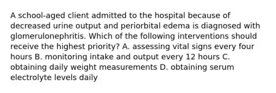 A school-aged client admitted to the hospital because of decreased urine output and periorbital edema is diagnosed with glomerulonephritis. Which of the following interventions should receive the highest priority? A. assessing vital signs every four hours B. monitoring intake and output every 12 hours C. obtaining daily weight measurements D. obtaining serum electrolyte levels daily