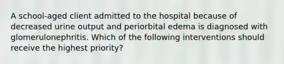 A school-aged client admitted to the hospital because of decreased urine output and periorbital edema is diagnosed with glomerulonephritis. Which of the following interventions should receive the highest priority?