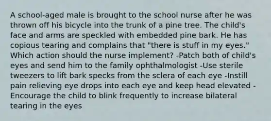 A school-aged male is brought to the school nurse after he was thrown off his bicycle into the trunk of a pine tree. The child's face and arms are speckled with embedded pine bark. He has copious tearing and complains that "there is stuff in my eyes." Which action should the nurse implement? -Patch both of child's eyes and send him to the family ophthalmologist -Use sterile tweezers to lift bark specks from the sclera of each eye -Instill pain relieving eye drops into each eye and keep head elevated -Encourage the child to blink frequently to increase bilateral tearing in the eyes