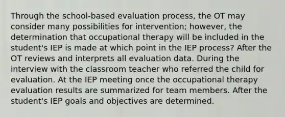 Through the school-based evaluation process, the OT may consider many possibilities for intervention; however, the determination that occupational therapy will be included in the student's IEP is made at which point in the IEP process? After the OT reviews and interprets all evaluation data. During the interview with the classroom teacher who referred the child for evaluation. At the IEP meeting once the occupational therapy evaluation results are summarized for team members. After the student's IEP goals and objectives are determined.