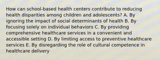 How can school-based health centers contribute to reducing health disparities among children and adolescents? A. By ignoring the impact of social determinants of health B. By focusing solely on individual behaviors C. By providing comprehensive healthcare services in a convenient and accessible setting D. By limiting access to preventive healthcare services E. By disregarding the role of cultural competence in healthcare delivery