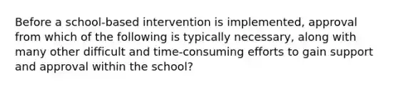 Before a school-based intervention is implemented, approval from which of the following is typically necessary, along with many other difficult and time-consuming efforts to gain support and approval within the school?