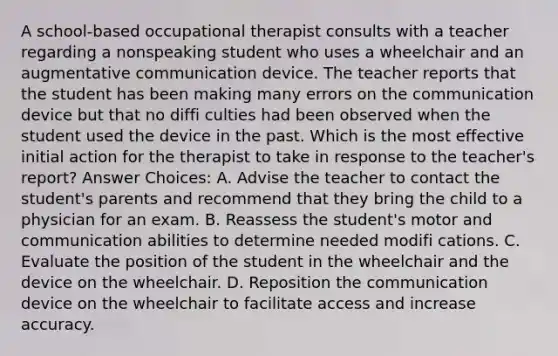 A school-based occupational therapist consults with a teacher regarding a nonspeaking student who uses a wheelchair and an augmentative communication device. The teacher reports that the student has been making many errors on the communication device but that no diffi culties had been observed when the student used the device in the past. Which is the most effective initial action for the therapist to take in response to the teacher's report? Answer Choices: A. Advise the teacher to contact the student's parents and recommend that they bring the child to a physician for an exam. B. Reassess the student's motor and communication abilities to determine needed modifi cations. C. Evaluate the position of the student in the wheelchair and the device on the wheelchair. D. Reposition the communication device on the wheelchair to facilitate access and increase accuracy.