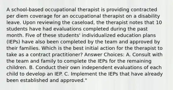 A school-based occupational therapist is providing contracted per diem coverage for an occupational therapist on a disability leave. Upon reviewing the caseload, the therapist notes that 10 students have had evaluations completed during the past month. Five of these students' individualized education plans (IEPs) have also been completed by the team and approved by their families. Which is the best initial action for the therapist to take as a contract practitioner? Answer Choices: A. Consult with the team and family to complete the IEPs for the remaining children. B. Conduct their own independent evaluations of each child to develop an IEP. C. Implement the IEPs that have already been established and approved."