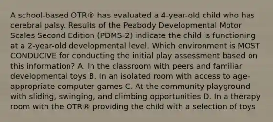 A school-based OTR® has evaluated a 4-year-old child who has cerebral palsy. Results of the Peabody Developmental Motor Scales Second Edition (PDMS-2) indicate the child is functioning at a 2-year-old developmental level. Which environment is MOST CONDUCIVE for conducting the initial play assessment based on this information? A. In the classroom with peers and familiar developmental toys B. In an isolated room with access to age-appropriate computer games C. At the community playground with sliding, swinging, and climbing opportunities D. In a therapy room with the OTR® providing the child with a selection of toys