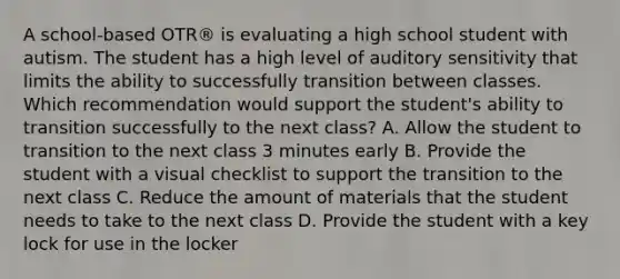 A school-based OTR® is evaluating a high school student with autism. The student has a high level of auditory sensitivity that limits the ability to successfully transition between classes. Which recommendation would support the student's ability to transition successfully to the next class? A. Allow the student to transition to the next class 3 minutes early B. Provide the student with a visual checklist to support the transition to the next class C. Reduce the amount of materials that the student needs to take to the next class D. Provide the student with a key lock for use in the locker