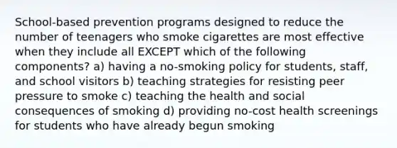 School-based prevention programs designed to reduce the number of teenagers who smoke cigarettes are most effective when they include all EXCEPT which of the following components? a) having a no-smoking policy for students, staff, and school visitors​ ​b) teaching strategies for resisting peer pressure to smoke ​c) teaching the health and social consequences of smoking d) ​providing no-cost health screenings for students who have already begun smoking