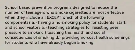 ​School-based prevention programs designed to reduce the number of teenagers who smoke cigarettes are most effective when they include all EXCEPT which of the following components? a.) having a no-smoking policy for students, staff, and school visitors​ ​b.) teaching strategies for resisting peer pressure to smoke ​c.) teaching the health and social consequences of smoking d.) providing no-cost health screenings for students who have already begun smoking