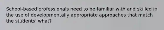 School-based professionals need to be familiar with and skilled in the use of developmentally appropriate approaches that match the students' what?