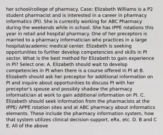 her school/college of pharmacy. Case: Elizabeth Williams is a P2 student pharmacist and is interested in a career in pharmacy informatics (PI). She is currently working for ABC Pharmacy during the weekends while in school. She has IPPE rotations this year in retail and hospital pharmacy. One of her preceptors is married to a pharmacy informatician who practices in a large hospital/academic medical center. Elizabeth is seeking opportunities to further develop competencies and skills in PI sector. What is the best method for Elizabeth to gain experience in PI? Select one: A. Elizabeth should wait to develop competencies in PI when there is a course offered in PI at B. Elizabeth should ask her preceptor for additional information on PI and inquire about opportunities to discuss PI with her preceptor's spouse and possibly shadow the pharmacy informatician at work to gain additional information on PI. C. Elizabeth should seek information from the pharmacists at the IPPE/ APPE rotation sites and at ABC pharmacy about informatics elements. These include the pharmacy information system, how that system utilizes clinical decision support, eRx, etc. D. B and C E. All of the above