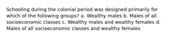 Schooling during the colonial period was designed primarily for which of the following groups? a. Wealthy males b. Males of all socioeconomic classes c. Wealthy males and wealthy females d. Males of all socioeconomic classes and wealthy females