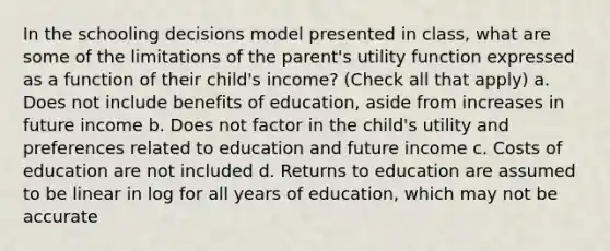 In the schooling decisions model presented in class, what are some of the limitations of the parent's utility function expressed as a function of their child's income? (Check all that apply) a. Does not include benefits of education, aside from increases in future income b. Does not factor in the child's utility and preferences related to education and future income c. Costs of education are not included d. Returns to education are assumed to be linear in log for all years of education, which may not be accurate