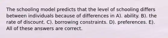 The schooling model predicts that the level of schooling differs between individuals because of differences in A). ability. B). the rate of discount. C). borrowing constraints. D). preferences. E). All of these answers are correct.