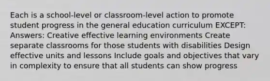 Each is a school-level or classroom-level action to promote student progress in the general education curriculum EXCEPT: Answers: Creative effective learning environments Create separate classrooms for those students with disabilities Design effective units and lessons Include goals and objectives that vary in complexity to ensure that all students can show progress