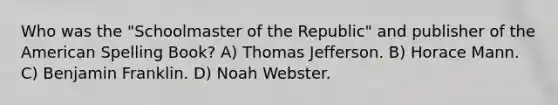 Who was the "Schoolmaster of the Republic" and publisher of the American Spelling Book? A) Thomas Jefferson. B) Horace Mann. C) Benjamin Franklin. D) Noah Webster.