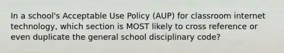 In a school's Acceptable Use Policy (AUP) for classroom internet technology, which section is MOST likely to cross reference or even duplicate the general school disciplinary code?