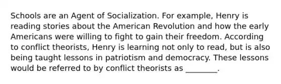 Schools are an Agent of Socialization. For example, Henry is reading stories about the American Revolution and how the early Americans were willing to fight to gain their freedom. According to conflict theorists, Henry is learning not only to read, but is also being taught lessons in patriotism and democracy. These lessons would be referred to by conflict theorists as ________.