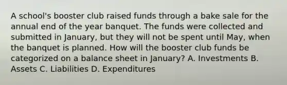 A school's booster club raised funds through a bake sale for the annual end of the year banquet. The funds were collected and submitted in January, but they will not be spent until May, when the banquet is planned. How will the booster club funds be categorized on a balance sheet in January? A. Investments B. Assets C. Liabilities D. Expenditures