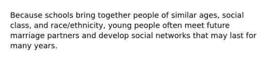 Because schools bring together people of similar ages, social class, and race/ethnicity, young people often meet future marriage partners and develop social networks that may last for many years.