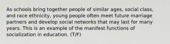 As schools bring together people of similar ages, social class, and race ethnicity, young people often meet future marriage partners and develop social networks that may last for many years. This is an example of the manifest functions of socialization in education. (T/F)