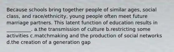 Because schools bring together people of similar ages, social class, and race/ethnicity, young people often meet future marriage partners. This latent function of education results in __________.​ a.​the transmission of culture b.​restricting some activities c.​matchmaking and the production of social networks d.​the creation of a generation gap