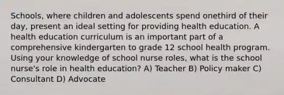 Schools, where children and adolescents spend onethird of their day, present an ideal setting for providing health education. A health education curriculum is an important part of a comprehensive kindergarten to grade 12 school health program. Using your knowledge of school nurse roles, what is the school nurse's role in health education? A) Teacher B) Policy maker C) Consultant D) Advocate