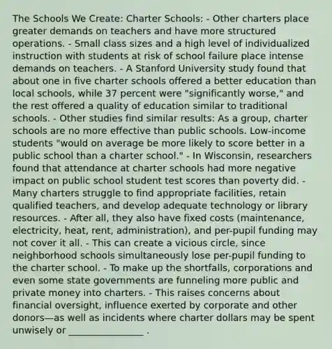 The Schools We Create: Charter Schools: - Other charters place greater demands on teachers and have more structured operations. - Small class sizes and a high level of individualized instruction with students at risk of school failure place intense demands on teachers. - A Stanford University study found that about one in five charter schools offered a better education than local schools, while 37 percent were "significantly worse," and the rest offered a quality of education similar to traditional schools. - Other studies find similar results: As a group, charter schools are no more effective than public schools. Low-income students "would on average be more likely to score better in a public school than a charter school." - In Wisconsin, researchers found that attendance at charter schools had more negative impact on public school student test scores than poverty did. - Many charters struggle to find appropriate facilities, retain qualified teachers, and develop adequate technology or library resources. - After all, they also have fixed costs (maintenance, electricity, heat, rent, administration), and per-pupil funding may not cover it all. - This can create a vicious circle, since neighborhood schools simultaneously lose per-pupil funding to the charter school. - To make up the shortfalls, corporations and even some state governments are funneling more public and private money into charters. - This raises concerns about financial oversight, influence exerted by corporate and other donors—as well as incidents where charter dollars may be spent unwisely or ________________ .