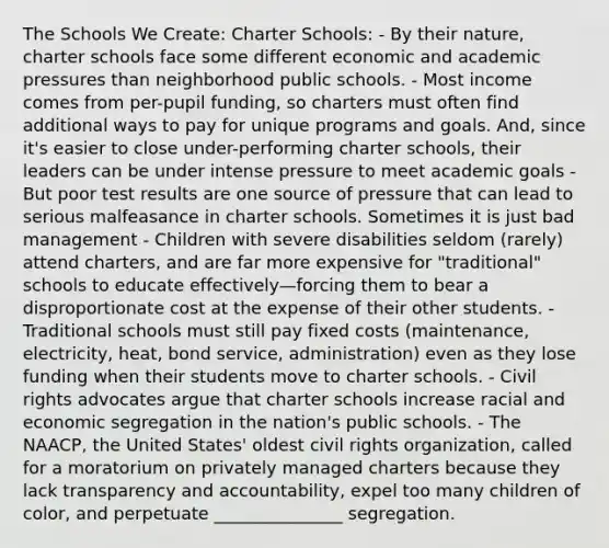 The Schools We Create: Charter Schools: - By their nature, charter schools face some different economic and academic pressures than neighborhood public schools. - Most income comes from per-pupil funding, so charters must often find additional ways to pay for unique programs and goals. And, since it's easier to close under-performing charter schools, their leaders can be under intense pressure to meet academic goals - But poor test results are one source of pressure that can lead to serious malfeasance in charter schools. Sometimes it is just bad management - Children with severe disabilities seldom (rarely) attend charters, and are far more expensive for "traditional" schools to educate effectively—forcing them to bear a disproportionate cost at the expense of their other students. - Traditional schools must still pay fixed costs (maintenance, electricity, heat, bond service, administration) even as they lose funding when their students move to charter schools. - Civil rights advocates argue that charter schools increase racial and economic segregation in the nation's public schools. - The NAACP, the United States' oldest civil rights organization, called for a moratorium on privately managed charters because they lack transparency and accountability, expel too many children of color, and perpetuate _______________ segregation.