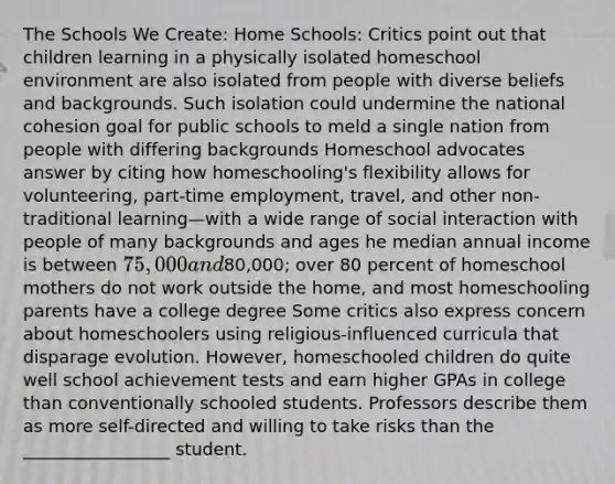 The Schools We Create: Home Schools: Critics point out that children learning in a physically isolated homeschool environment are also isolated from people with diverse beliefs and backgrounds. Such isolation could undermine the national cohesion goal for public schools to meld a single nation from people with differing backgrounds Homeschool advocates answer by citing how homeschooling's flexibility allows for volunteering, part-time employment, travel, and other non-traditional learning—with a wide range of social interaction with people of many backgrounds and ages he median annual income is between 75,000 and80,000; over 80 percent of homeschool mothers do not work outside the home, and most homeschooling parents have a college degree Some critics also express concern about homeschoolers using religious-influenced curricula that disparage evolution. However, homeschooled children do quite well school achievement tests and earn higher GPAs in college than conventionally schooled students. Professors describe them as more self-directed and willing to take risks than the _________________ student.