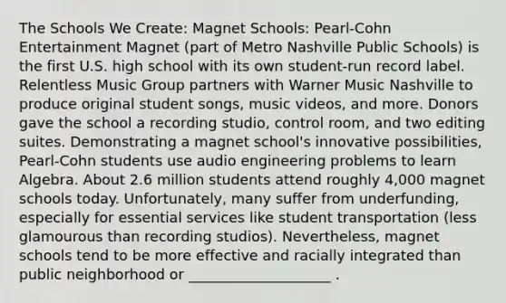 The Schools We Create: Magnet Schools: Pearl-Cohn Entertainment Magnet (part of Metro Nashville Public Schools) is the first U.S. high school with its own student-run record label. Relentless Music Group partners with Warner Music Nashville to produce original student songs, music videos, and more. Donors gave the school a recording studio, control room, and two editing suites. Demonstrating a magnet school's innovative possibilities, Pearl-Cohn students use audio engineering problems to learn Algebra. About 2.6 million students attend roughly 4,000 magnet schools today. Unfortunately, many suffer from underfunding, especially for essential services like student transportation (less glamourous than recording studios). Nevertheless, magnet schools tend to be more effective and racially integrated than public neighborhood or ____________________ .