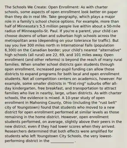 The Schools We Create: Open Enrollment: As with charter schools, some aspects of open enrollment look better on paper than they do in real life. Take geography, which plays a major role in a family's school choice options. For example, more than half of Minnesota's 5.5 million people live within about a 50-mile radius of Minneapolis-St. Paul. If you're a parent, your child can choose dozens of urban and suburban high schools across the metropolitan area (depending on your tolerance for traffic). But say you live 300 miles north in International Falls (population 6,300) on the Canadian border; your child's nearest "alternative" high schools (all rural) are 22, 69, and 101 miles away. Open enrollment (and other reforms) is beyond the reach of many rural families. When smaller school districts gain students through open enrollment, increased per-pupil funding can allow those districts to expand programs for both local and open enrollment students. Not all competition centers on academics, however. For example, some smaller districts in "first-ring" suburbs offer all-day kindergarten, free breakfast, and transportation to attract families who live in nearby, large, urban districts. As with charter schools, the evidence is mixed. A 10-year study of open enrollment in Mahoning County, Ohio (including the "rust belt" city of Youngstown) found that students who moved to a new district for open enrollment performed at similar levels as those remaining in the home district. However, open enrollment students performed, on average, slightly above their peers in the new district, even if they had lower scores when they arrived. Researchers determined that both effects were amplified for students who left Youngstown City Schools, the very lowest-performing district in the _____________ .