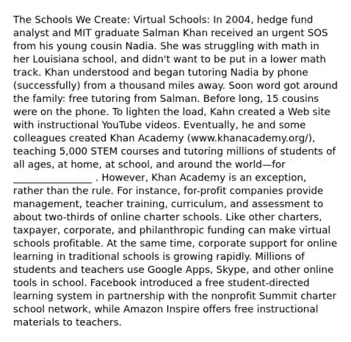 The Schools We Create: Virtual Schools: In 2004, hedge fund analyst and MIT graduate Salman Khan received an urgent SOS from his young cousin Nadia. She was struggling with math in her Louisiana school, and didn't want to be put in a lower math track. Khan understood and began tutoring Nadia by phone (successfully) from a thousand miles away. Soon word got around the family: free tutoring from Salman. Before long, 15 cousins were on the phone. To lighten the load, Kahn created a Web site with instructional YouTube videos. Eventually, he and some colleagues created Khan Academy (www.khanacademy.org/), teaching 5,000 STEM courses and tutoring millions of students of all ages, at home, at school, and around the world—for ________________ . However, Khan Academy is an exception, rather than the rule. For instance, for-profit companies provide management, teacher training, curriculum, and assessment to about two-thirds of online charter schools. Like other charters, taxpayer, corporate, and philanthropic funding can make virtual schools profitable. At the same time, corporate support for online learning in traditional schools is growing rapidly. Millions of students and teachers use Google Apps, Skype, and other online tools in school. Facebook introduced a free student-directed learning system in partnership with the nonprofit Summit charter school network, while Amazon Inspire offers free instructional materials to teachers.