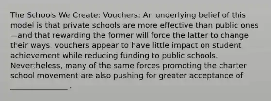 The Schools We Create: Vouchers: An underlying belief of this model is that private schools are more effective than public ones—and that rewarding the former will force the latter to change their ways. vouchers appear to have little impact on student achievement while reducing funding to public schools. Nevertheless, many of the same forces promoting the charter school movement are also pushing for greater acceptance of _______________ .