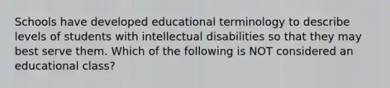 Schools have developed educational terminology to describe levels of students with intellectual disabilities so that they may best serve them. Which of the following is NOT considered an educational class?