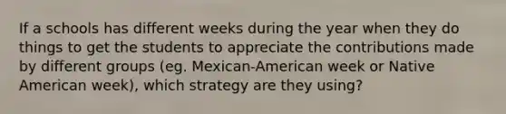 If a schools has different weeks during the year when they do things to get the students to appreciate the contributions made by different groups (eg. Mexican-American week or Native American week), which strategy are they using?