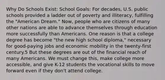 Why Do Schools Exist: School Goals: For decades, U.S. public schools provided a ladder out of poverty and illiteracy, fulfilling the "American Dream." Now, people who are citizens of many other nations are able to advance themselves through education more successfully than Americans. One reason is that a college degree has become "the new high school diploma," necessary for good-paying jobs and economic mobility in the twenty-first century.5 But these degrees are out of the financial reach of many Americans. We must change this, make college more accessible, and give K-12 students the vocational skills to move forward even if they don't attend college.