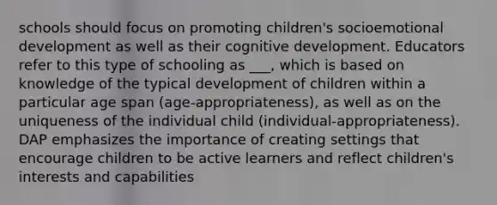 schools should focus on promoting children's socioemotional development as well as their cognitive development. Educators refer to this type of schooling as ___, which is based on knowledge of the typical development of children within a particular age span (age-appropriateness), as well as on the uniqueness of the individual child (individual-appropriateness). DAP emphasizes the importance of creating settings that encourage children to be active learners and reflect children's interests and capabilities