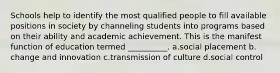 Schools help to identify the most qualified people to fill available positions in society by channeling students into programs based on their ability and academic achievement. This is the manifest function of education termed __________.​ a.​social placement b.​change and innovation c.​transmission of culture d.​social control