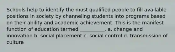 Schools help to identify the most qualified people to fill available positions in society by channeling students into programs based on their ability and academic achievement. This is the manifest function of education termed __________.​ a. ​change and innovation b. ​social placement c. ​social control d. ​transmission of culture