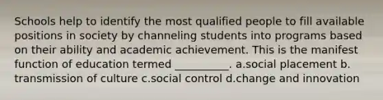 Schools help to identify the most qualified people to fill available positions in society by channeling students into programs based on their ability and academic achievement. This is the manifest function of education termed __________.​ a.​social placement b.​transmission of culture c.​social control d.​change and innovation