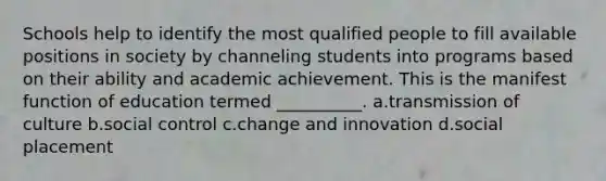 Schools help to identify the most qualified people to fill available positions in society by channeling students into programs based on their ability and academic achievement. This is the manifest function of education termed __________.​ a.​transmission of culture b.​social control c.​change and innovation d.​social placement