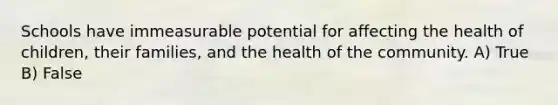 Schools have immeasurable potential for affecting the health of children, their families, and the health of the community. A) True B) False