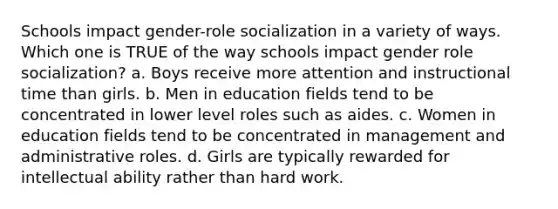 Schools impact gender-role socialization in a variety of ways. Which one is TRUE of the way schools impact gender role socialization? a. Boys receive more attention and instructional time than girls. b. Men in education fields tend to be concentrated in lower level roles such as aides. c. Women in education fields tend to be concentrated in management and administrative roles. d. Girls are typically rewarded for intellectual ability rather than hard work.