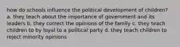 how do schools influence the political development of children? a. they teach about the importance of government and its leaders b. they correct the opinions of the family c. they teach children to by loyal to a political party d. they teach children to reject minority opinions