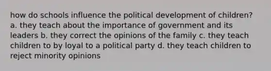 how do schools influence the political development of children? a. they teach about the importance of government and its leaders b. they correct the opinions of the family c. they teach children to by loyal to a political party d. they teach children to reject minority opinions