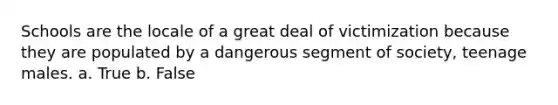Schools are the locale of a great deal of victimization because they are populated by a dangerous segment of society, teenage males. a. True b. False