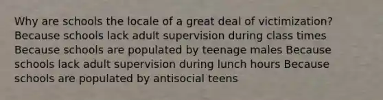 Why are schools the locale of a great deal of victimization? Because schools lack adult supervision during class times Because schools are populated by teenage males Because schools lack adult supervision during lunch hours Because schools are populated by antisocial teens