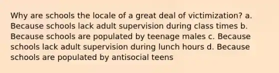 Why are schools the locale of a great deal of victimization? a. Because schools lack adult supervision during class times b. Because schools are populated by teenage males c. Because schools lack adult supervision during lunch hours d. Because schools are populated by antisocial teens