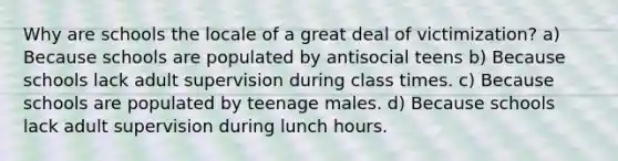 Why are schools the locale of a great deal of victimization? a) Because schools are populated by antisocial teens b) Because schools lack adult supervision during class times. c) Because schools are populated by teenage males. d) Because schools lack adult supervision during lunch hours.