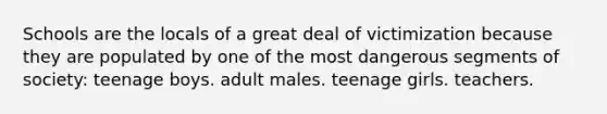 Schools are the locals of a great deal of victimization because they are populated by one of the most dangerous segments of society:​ teenage boys. ​​adult males. ​​teenage girls. ​​teachers.